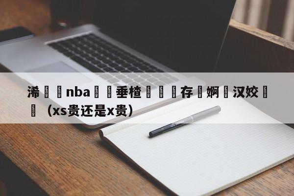 浠婃棩nba鍏嶈垂楂樻竻鐩存挱婀栦汉姣旇禌（xs贵还是x贵）