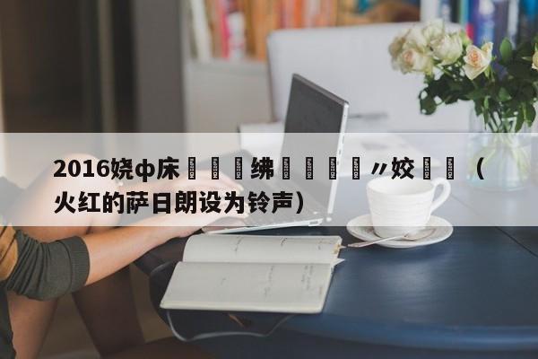 2016娆ф床鏉禌绋嬬粨鏋滆〃姣斿垎（火红的萨日朗设为铃声）