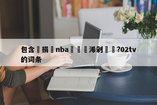 包含鑵捐nba鏃犳彃浠剁洿鎾?02tv的词条