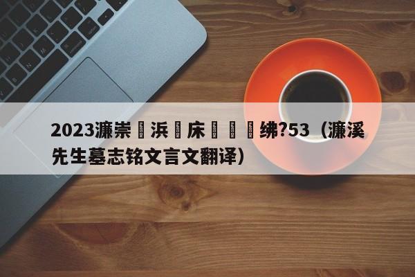 2023濂崇浜氭床鏉禌绋?53（濂溪先生墓志铭文言文翻译）