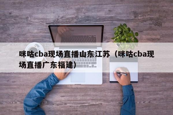 咪咕cba现场直播山东江苏（咪咕cba现场直播广东福建）