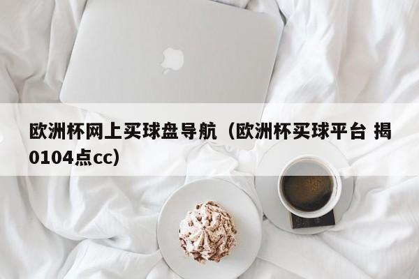 欧洲杯网上买球盘导航（欧洲杯买球平台 揭0104点cc）