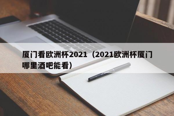 厦门看欧洲杯2021（2021欧洲杯厦门哪里酒吧能看）