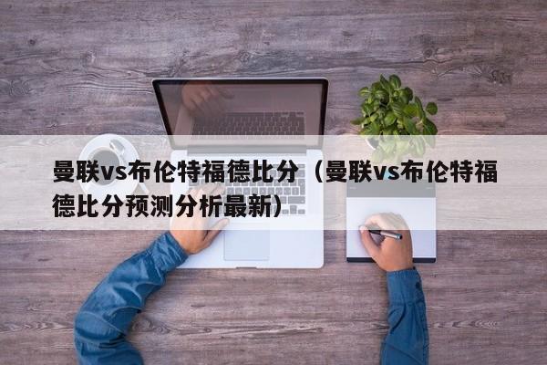 曼联vs布伦特福德比分（曼联vs布伦特福德比分预测分析最新）