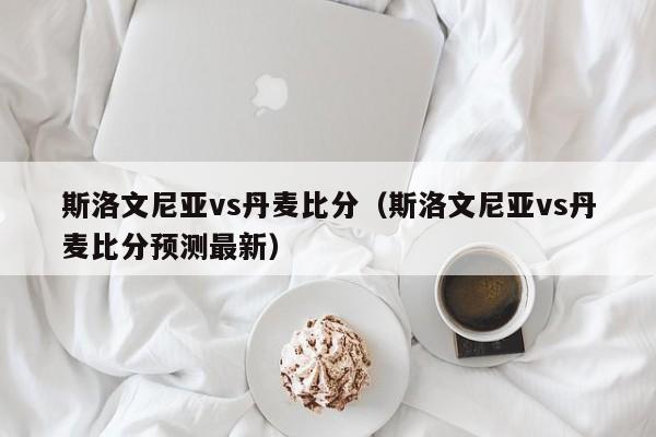 斯洛文尼亚vs丹麦比分（斯洛文尼亚vs丹麦比分预测最新）