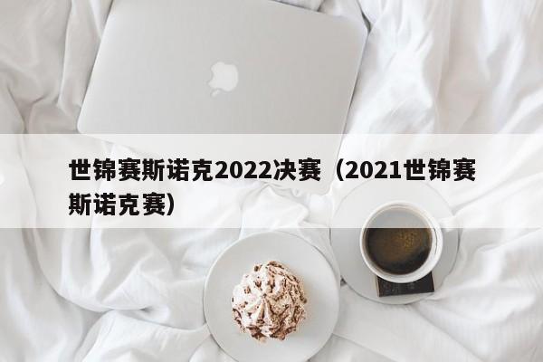 世锦赛斯诺克2022决赛（2021世锦赛斯诺克赛）