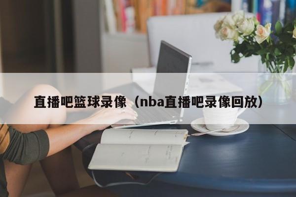 直播吧篮球录像（nba直播吧录像回放）