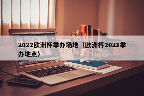 2022欧洲杯举办场地（欧洲杯2021举办地点）